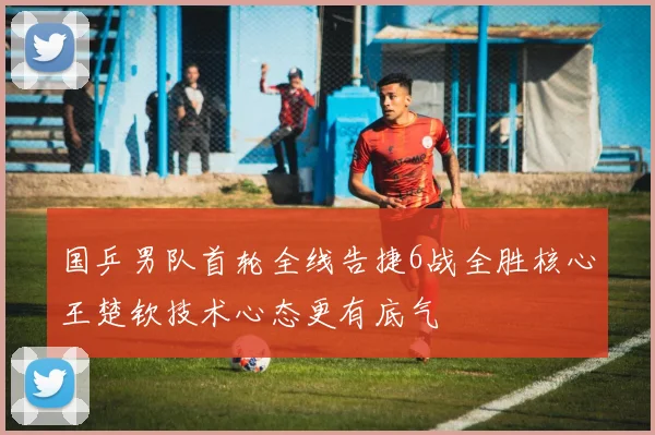 国乒男队首轮全线告捷6战全胜核心王楚钦技术心态更有底气