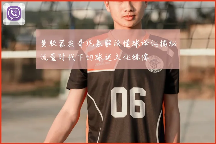 曼联蓄发哥现象解读懂球译站揭秘流量时代下的球迷文化镜像