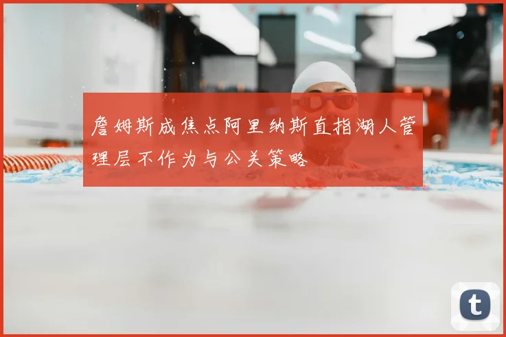 詹姆斯成焦点阿里纳斯直指湖人管理层不作为与公关策略