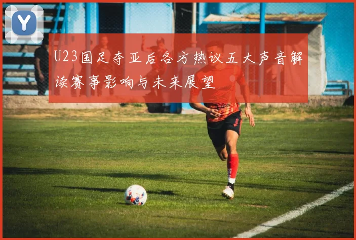 U23国足夺亚后各方热议五大声音解读赛事影响与未来展望