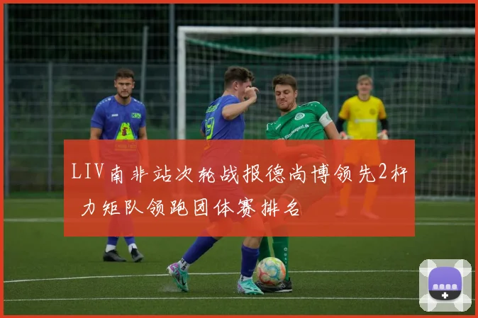 LIV南非站次轮战报德尚博领先2杆 力矩队领跑团体赛排名