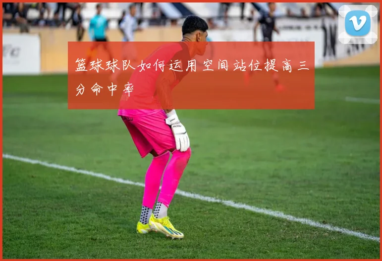 篮球球队如何运用空间站位提高三分命中率