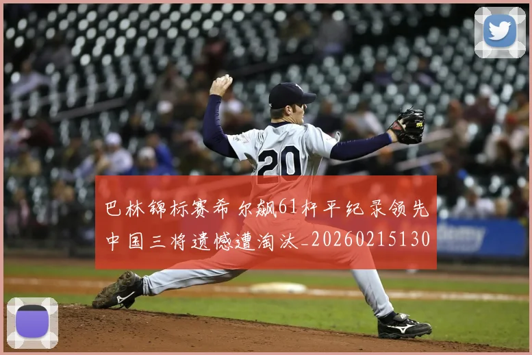 巴林锦标赛希尔飙61杆平纪录领先中国三将遗憾遭淘汰_20260215130939
