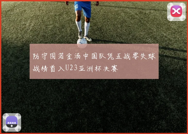 防守固若金汤中国队凭五战零失球战绩首入U23亚洲杯决赛
