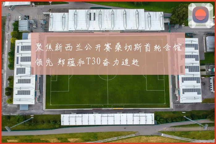 聚焦新西兰公开赛桑切斯首轮会馆领先 郑蕴和T30奋力追赶