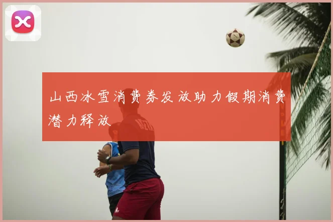 山西冰雪消费券发放助力假期消费潜力释放