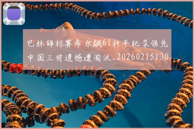 巴林锦标赛希尔飙61杆平纪录领先中国三将遗憾遭淘汰_20260215130939