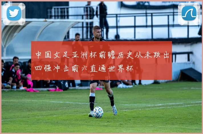 中国女足亚洲杯前瞻历史从未跌出四强冲击前六直通世界杯