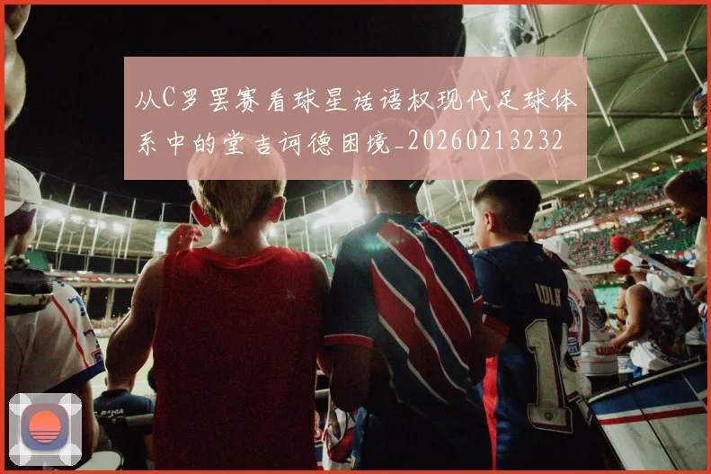 从C罗罢赛看球星话语权现代足球体系中的堂吉诃德困境_20260213232814