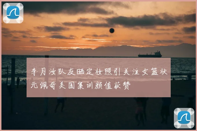 李月汝队友晒定妆照引关注女篮状元佩奇美国集训颜值获赞