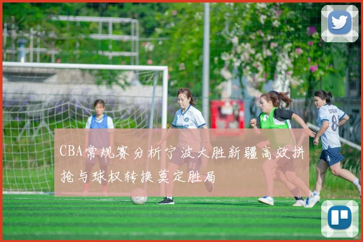 CBA常规赛分析宁波大胜新疆高效拼抢与球权转换奠定胜局